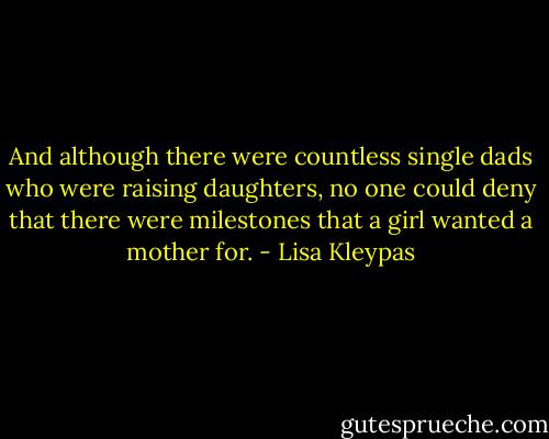 And although there were countless single dads who were raising daughters, no one could deny that there were milestones that a girl wanted a mother for. - Lisa Kleypas