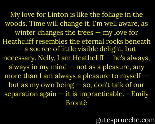 My love for Linton is like the foliage in the woods. Time will change it, I'm well aware, as winter changes the trees — my love for Heathcliff resembles the eternal rocks beneath — a source of little visible delight, but necessary. Nelly, I am Heathcliff — he's always, always in my mind — not as a pleasure, any more than I am always a pleasure to myself — but as my own being — so, don't talk of our separation again — it is impracticable. - Emily Brontë