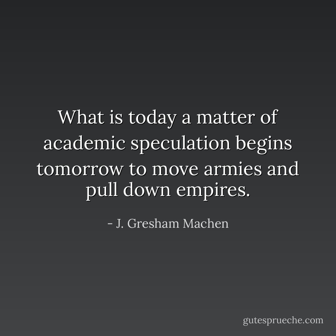 What is today a matter of academic speculation begins tomorrow to move armies and pull down empires. - J. Gresham Machen