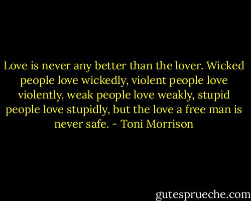 Love is never any better than the lover. Wicked people love wickedly, violent people love violently, weak people love weakly, stupid people love stupidly, but the love a free man is never safe. - Toni Morrison
