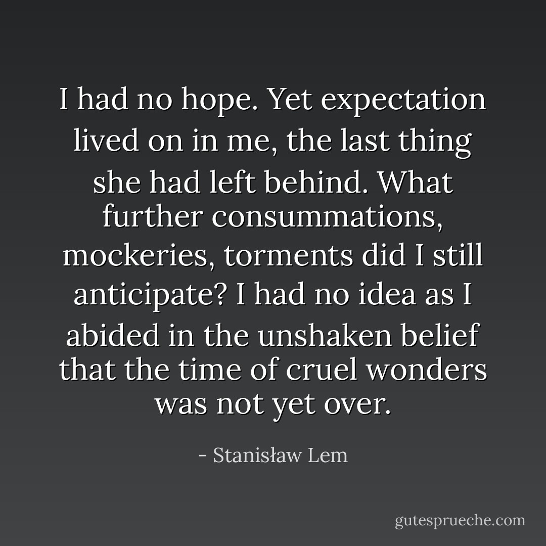 I had no hope. Yet expectation lived on in me, the last thing she had left behind. What further consummations, mockeries, torments did I still anticipate? I had no idea as I abided in the unshaken belief that the time of cruel wonders was not yet over. - Stanisław Lem