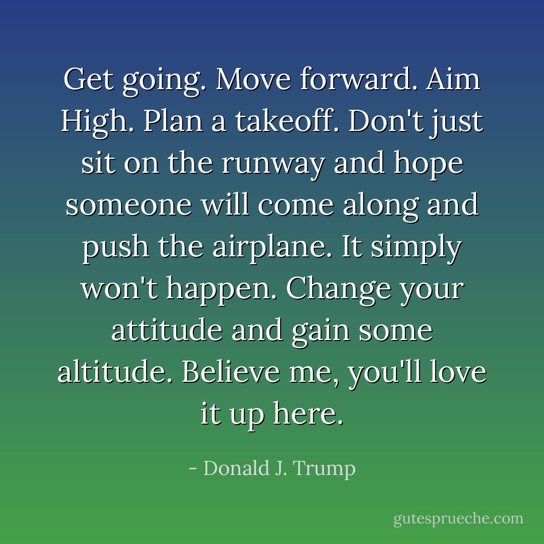 Get going. Move forward. Aim High. Plan a takeoff. Don't just sit on the runway and hope someone will come along and push the airplane. It simply won't happen. Change your attitude and gain some altitude. Believe me, you'll love it up here. - Donald J. Trump