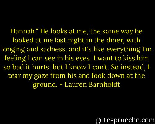 Hannah." He looks at me, the same way he looked at me last night in the diner, with longing and sadness, and it's like everything I'm feeling I can see in his eyes. I want to kiss him so bad it hurts, but I know I can't. So instead, I tear my gaze from his and look down at the ground. - Lauren Barnholdt