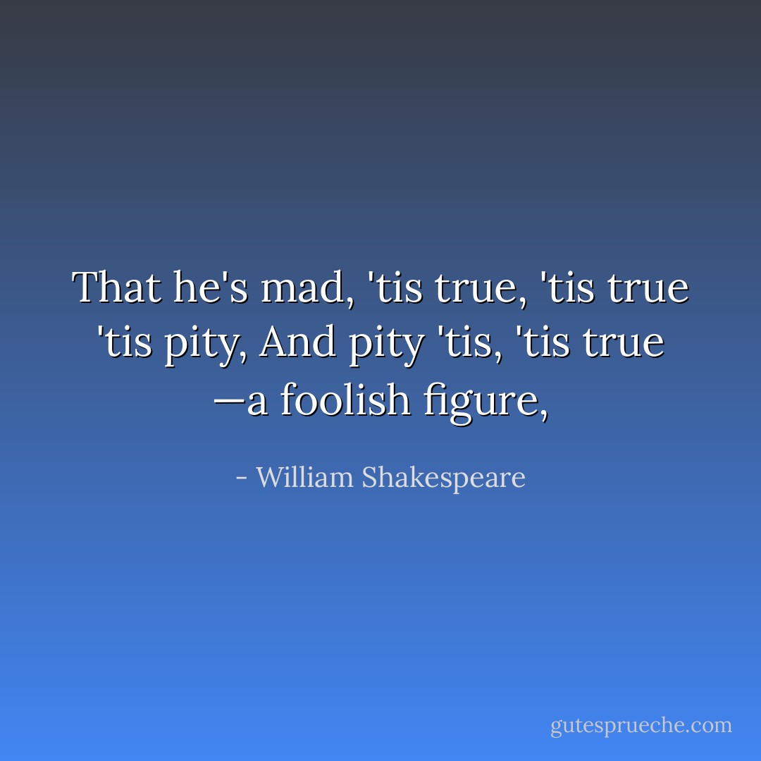 That he's mad, 'tis true,<br />'tis true 'tis pity,<br />And pity 'tis, 'tis true<br />—a foolish figure, - William Shakespeare