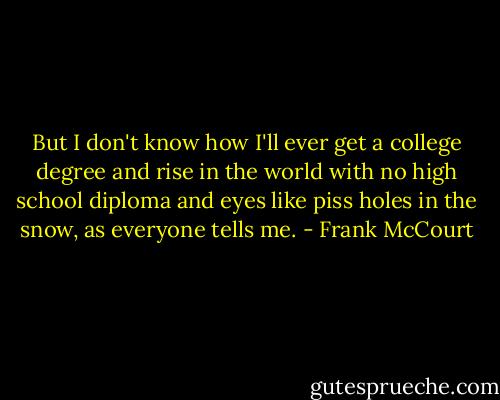 But I don't know how I'll ever get a college degree and rise in the world with no high school diploma and eyes like piss holes in the snow, as everyone tells me. - Frank McCourt