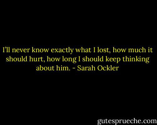 I’ll never know exactly what I lost, how much it should hurt, how long I should keep thinking about him. - Sarah Ockler
