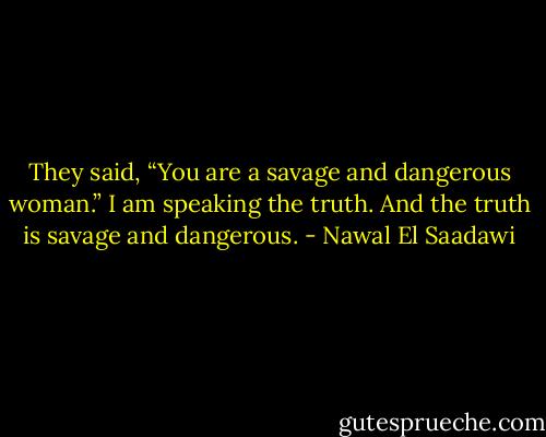 They said, “You are a savage and dangerous woman.”<br />I am speaking the truth. And the truth is savage and dangerous. - Nawal El Saadawi