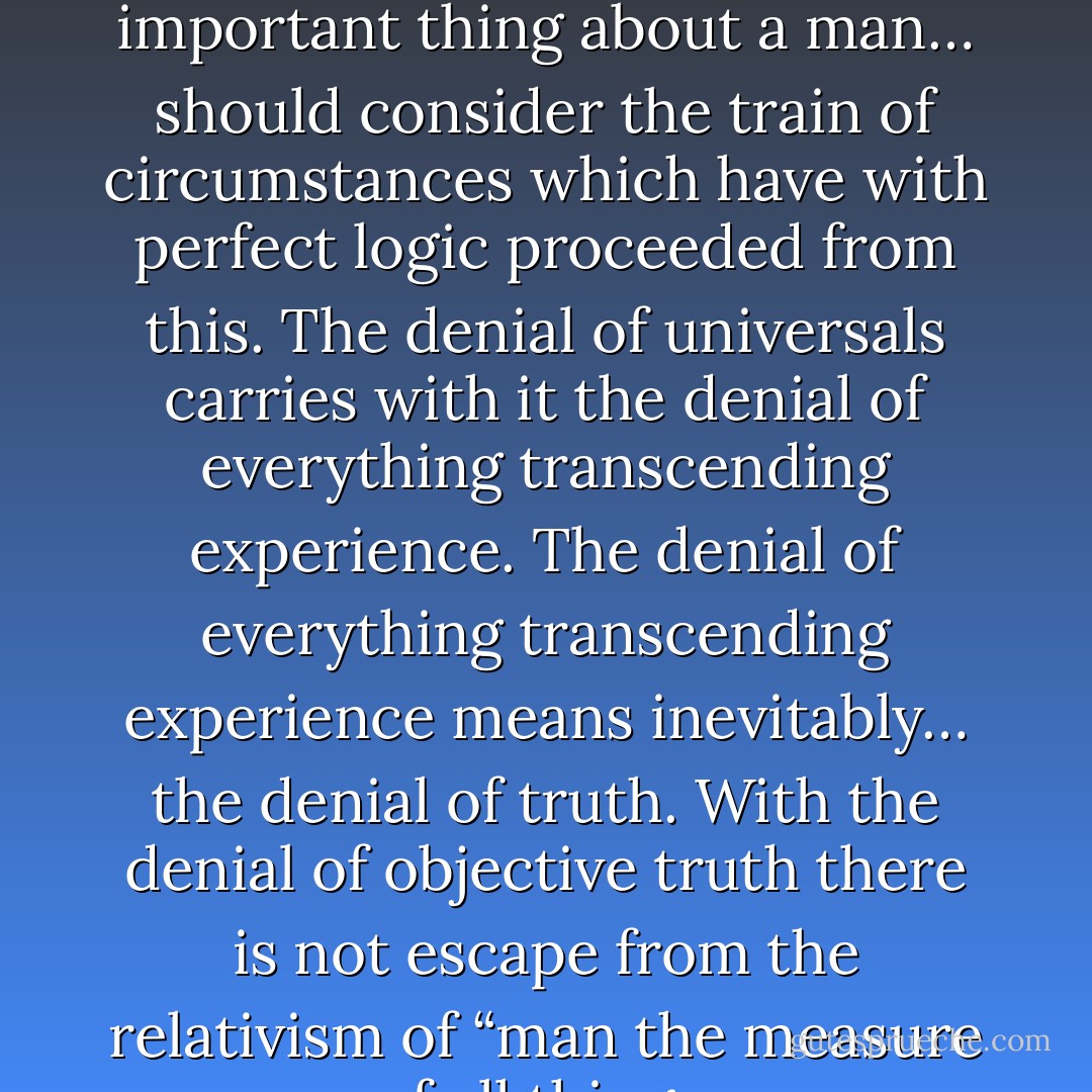 Those who have not discovered that worldview is the most important thing about a man… should consider the train of circumstances which have with perfect logic proceeded from this. The denial of universals carries with it the denial of everything transcending experience. The denial of everything transcending experience means inevitably… the denial of truth. With the denial of objective truth there is not escape from the relativism of “man the measure of all things. - Richard Weaver