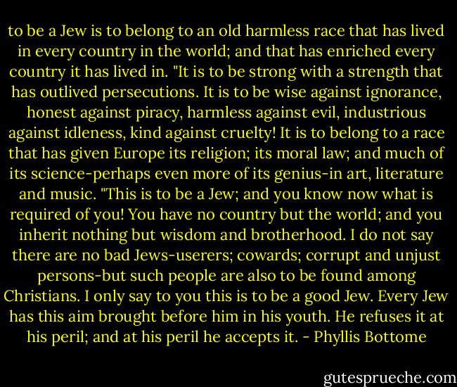 to be a Jew is to belong to an old harmless race that has lived in every country in the world; and that has enriched every country it has lived in.<br />"It is to be strong with a strength that has outlived persecutions. It is to be wise against ignorance, honest against piracy, harmless against evil, industrious against idleness, kind against cruelty! It is to belong to a race that has given Europe its religion; its moral law; and much of its science-perhaps even more of its genius-in art, literature and music.<br />"This is to be a Jew; and you know now what is required of you! You have no country but the world; and you inherit nothing but wisdom and brotherhood. I do not say there are no bad Jews-userers; cowards; corrupt and unjust persons-but such people are also to be found among Christians. I only say to you this is to be a good Jew. Every Jew has this aim brought before him in his youth. He refuses it at his peril; and at his peril he accepts it. - Phyllis Bottome
