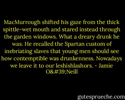 MacMurrough shifted his gaze from the thick spittle-wet mouth and stared instead through the garden windows. What a dreary drunk he was. He recalled the Spartan custom of inebriating slaves that young men should see how contemptible was drunkenness. Nowadays we leave it to our leshishlashors. - Jamie O'Neill