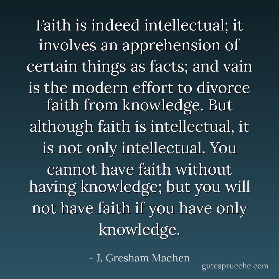 Faith is indeed intellectual; it involves an apprehension of certain things as facts; and vain is the modern effort to divorce faith from knowledge. But although faith is intellectual, it is not only intellectual. You cannot have faith without having knowledge; but you will not have faith if you have only knowledge. - J. Gresham Machen
