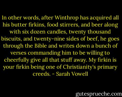 In other words, after Winthrop has acquired all his butter firkins, food stirrers, and beer along with six dozen candles, twenty thousand biscuits, and twenty-nine sides of beef, he goes through the Bible and writes down a bunch of verses commanding him to be willing to cheerfully give all that stuff away. My firkin is your firkin being one of Christianity's primary creeds. - Sarah Vowell