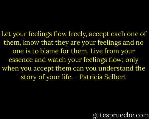 Let your feelings flow freely, accept each one of them, know that they are your feelings and no one is to blame for them. Live from your essence and watch your feelings flow; only when you accept them can you understand the story of your life. - Patricia Selbert