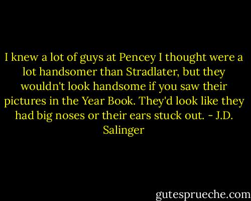I knew a lot of guys at Pencey I thought were a lot handsomer than Stradlater, but they wouldn't look handsome if you saw their pictures in the Year Book. They'd look like they had big noses or their ears stuck out. - J.D. Salinger