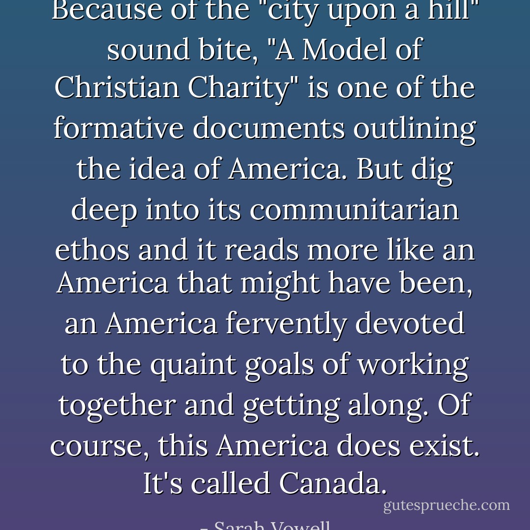 Because of the "city upon a hill" sound bite, "<a href="https://www.goodreads.com/book/show/8921579.A_Model_of_Christian_Charity" title="A Model of Christian Charity" rel="nofollow noopener">A Model of Christian Charity</a>" is one of the formative documents outlining the idea of America. But dig deep into its communitarian ethos and it reads more like an America that might have been, an America fervently devoted to the quaint goals of working together and getting along. Of course, this America does exist. It's called Canada. - Sarah Vowell