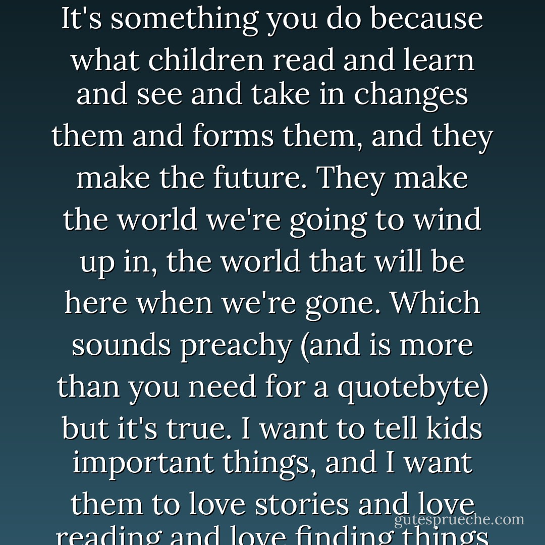 Making fiction for children, making books for children, isn't something you do for money. It's something you do because what children read and learn and see and take in changes them and forms them, and they make the future. They make the world we're going to wind up in, the world that will be here when we're gone. Which sounds preachy (and is more than you need for a quotebyte) but it's true. I want to tell kids important things, and I want them to love stories and love reading and love finding things out. I want them to be brave and wise. So I write for them. - Neil Gaiman