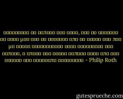 Αγκάστηκα να σωπάσω για λίγο, για να ξαναβρώ τη φωνή μου και να συνέλθω από τα λόγια της που με είχαν ξαναγυρίσει στην κατάσταση του νηπίου, η οποία δεν είναι τίποτε άλλο από την ανάγκη για αδιάκοπη γαλούχηση - Philip Roth