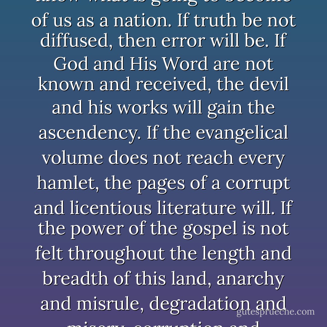 If religious books are not widely circulated among the masses in this country, I do not know what is going to become of us as a nation. If truth be not diffused, then error will be. If God and His Word are not known and received, the devil and his works will gain the ascendency. If the evangelical volume does not reach every hamlet, the pages of a corrupt and licentious literature will. If the power of the gospel is not felt throughout the length and breadth of this land, anarchy and misrule, degradation and misery, corruption and darkness will reign without mitigation or end. - Daniel Webster