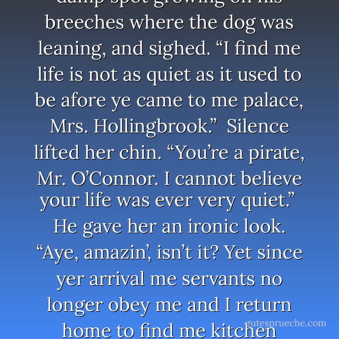 She swallowed, watching as the servants and Harry and Bert trooped out of the room. Lad, apparently not the brightest dog in the world, sat down next to Mickey O’Connor and leaned against his leg.<br /><br />Mr. O’Connor looked at the dog, looked at the damp spot growing on his breeches where the dog was leaning, and sighed. “I find me life is not as quiet as it used to be afore ye came to me palace, Mrs. Hollingbrook.”<br /><br />Silence lifted her chin. “You’re a pirate, Mr. O’Connor. I cannot believe your life was ever very quiet.”<br /><br />He gave her an ironic look. “Aye, amazin’, isn’t it? Yet since yer arrival me servants no longer obey me and I return home to find me kitchen flooded.” He crossed to a cupboard and took down a china teapot, a tin of tea, and a teacup. “And me dog smells like a whorehouse.”<br /><br />Silence glanced guiltily at Lad. “The only soap we could find was rose scented. - Elizabeth Hoyt