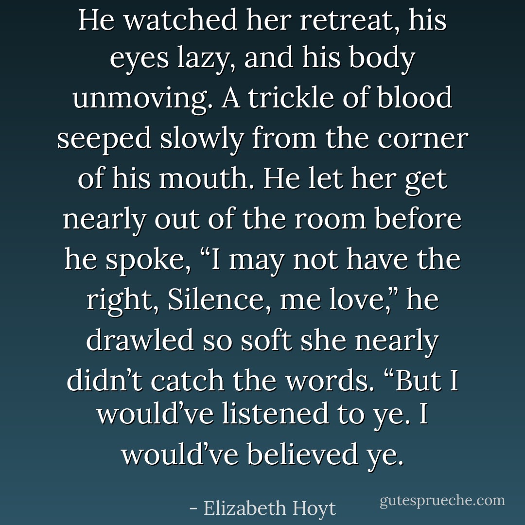 He watched her retreat, his eyes lazy, and his body unmoving. A trickle of blood seeped slowly from the corner of his mouth. He let her get nearly out of the room before he spoke, “I may not have the right, Silence, me love,” he drawled so soft she nearly didn’t catch the words. “But I would’ve listened to ye. I would’ve believed ye. - Elizabeth Hoyt