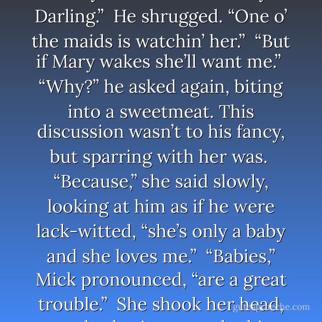 I must be getting back to my rooms,” Silence said and stood.<br /><br />Mick frowned with displeasure. “Why?”<br /><br />“Because of Mary Darling.”<br /><br />He shrugged. “One o’ the maids is watchin’ her.”<br /><br />“But if Mary wakes she’ll want me.”<br /><br />“Why?” he asked again, biting into a sweetmeat. This discussion wasn’t to his fancy, but sparring with her was.<br /><br />“Because,” she said slowly, looking at him as if he were lack-witted, “she’s only a baby and she loves me.”<br /><br />“Babies,” Mick pronounced, “are a great trouble.”<br /><br />She shook her head, not bothering to reply this time, and started marching to the door. - Elizabeth Hoyt