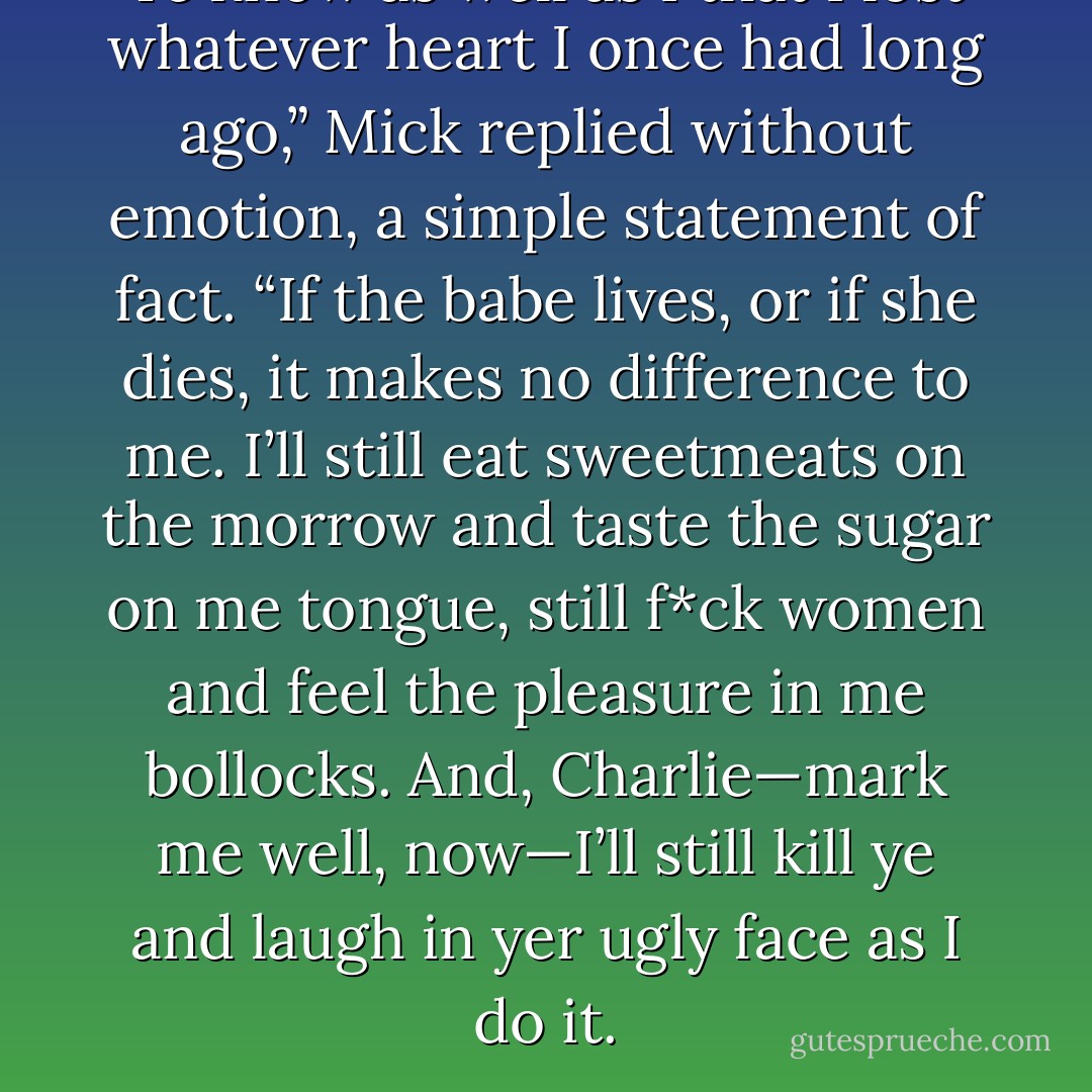 Ye know as well as I that I lost whatever heart I once had long ago,” Mick replied without emotion, a simple statement of fact. “If the babe lives, or if she dies, it makes no difference to me. I’ll still eat sweetmeats on the morrow and taste the sugar on me tongue, still f*ck women and feel the pleasure in me bollocks. And, Charlie—mark me well, now—I’ll still kill ye and laugh in yer ugly face as I do it. - Elizabeth Hoyt