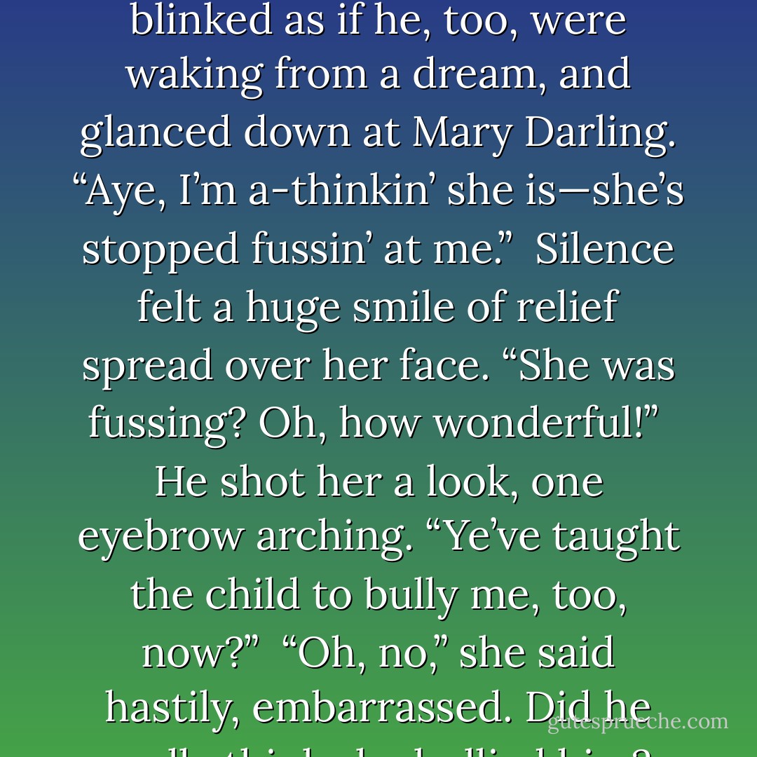 Silence cleared her throat, fearful her voice would come out a croak. “Is she asleep?”<br /><br />He blinked as if he, too, were waking from a dream, and glanced down at Mary Darling. “Aye, I’m a-thinkin’ she is—she’s stopped fussin’ at me.”<br /><br />Silence felt a huge smile of relief spread over her face. “She was fussing? Oh, how wonderful!”<br /><br />He shot her a look, one eyebrow arching. “Ye’ve taught the child to bully me, too, now?”<br /><br />“Oh, no,” she said hastily, embarrassed. Did he really think she bullied him? What a silly notion! - Elizabeth Hoyt