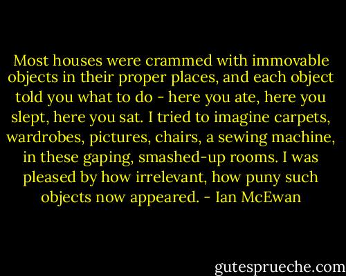 Most houses were crammed with immovable objects in their proper places, and each object told you what to do - here you ate, here you slept, here you sat. I tried to imagine carpets, wardrobes, pictures, chairs, a sewing machine, in these gaping, smashed-up rooms. I was pleased by how irrelevant, how puny such objects now appeared. - Ian McEwan