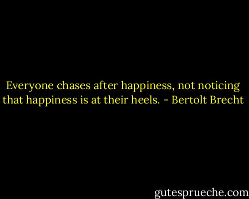 Everyone chases after happiness, not noticing that happiness is at their heels. - Bertolt Brecht