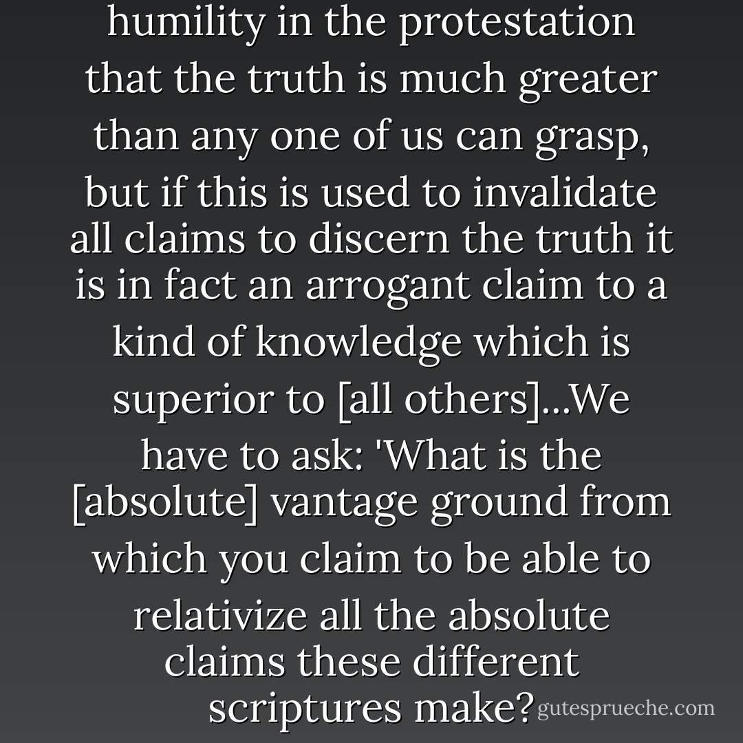 There is an appearance of humility in the protestation that the truth is much greater than any one of us can grasp, but if this is used to invalidate all claims to discern the truth it is in fact an arrogant claim to a kind of knowledge which is superior to [all others]...We have to ask: 'What is the [absolute] vantage ground from which you claim to be able to relativize all the absolute claims these different scriptures make? - Lesslie Newbigin
