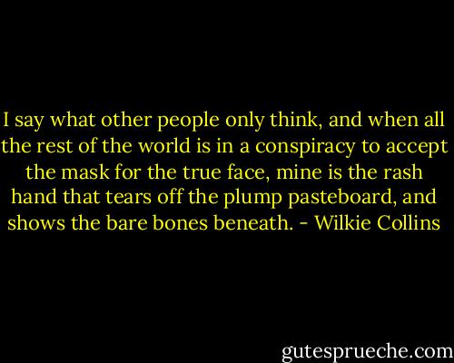 I say what other people only think, and when all the rest of the world is in a conspiracy to accept the mask for the true face, mine is the rash hand that tears off the plump pasteboard, and shows the bare bones beneath. - Wilkie Collins
