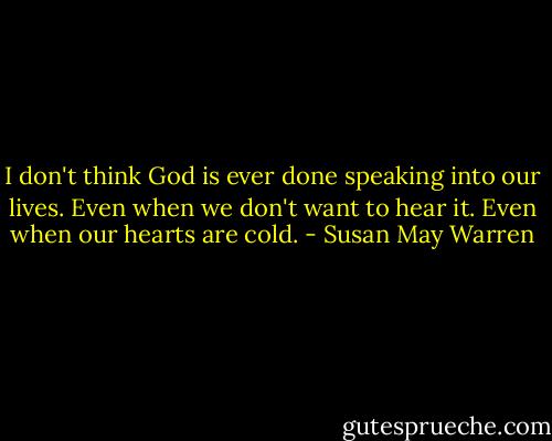I don't think God is ever done speaking into our lives. Even when we don't want to hear it. Even when our hearts are cold. - Susan May Warren