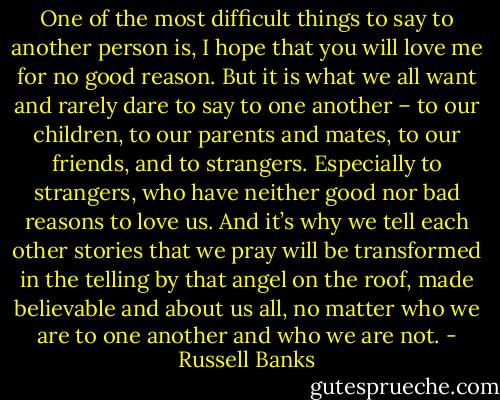One of the most difficult things to say to another person is, I hope that you will love me for no good reason. But it is what we all want and rarely dare to say to one another – to our children, to our parents and mates, to our friends, and to strangers. Especially to strangers, who have neither good nor bad reasons to love us. And it’s why we tell each other stories that we pray will be transformed in the telling by that angel on the roof, made believable and about us all, no matter who we are to one another and who we are not. - Russell Banks