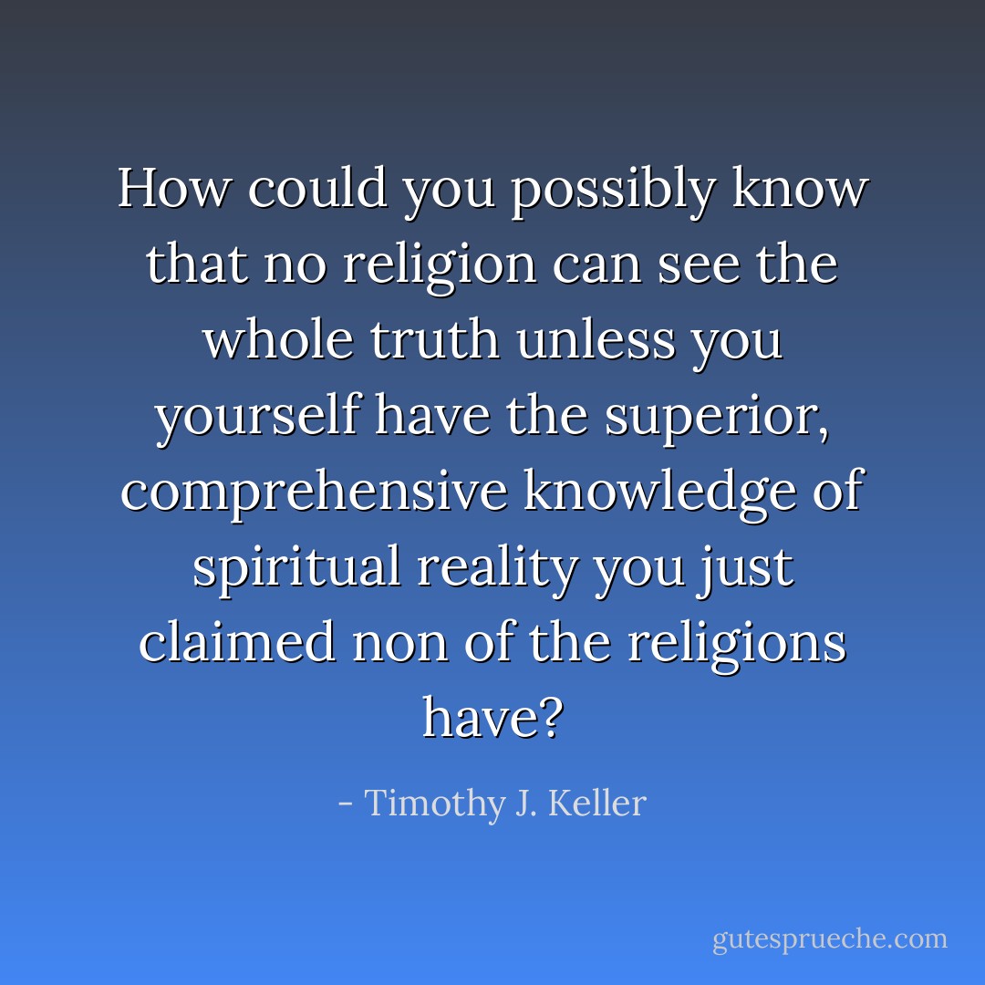 How could you possibly know that no religion can see the whole truth unless you yourself have the superior, comprehensive knowledge of spiritual reality you just claimed non of the religions have? - Timothy J. Keller