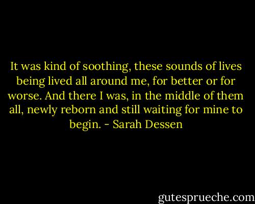 It was kind of soothing, these sounds of lives being lived all around me, for better or for worse. And there I was, in the middle of them all, newly reborn and still waiting for mine to begin. - Sarah Dessen