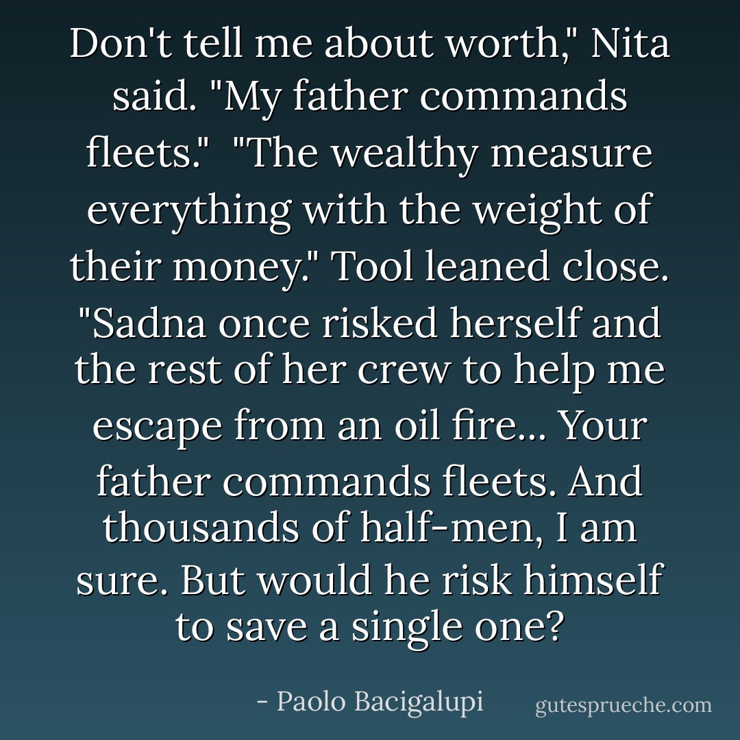 Don't tell me about worth," Nita said. "My father commands fleets."<br /><br />"The wealthy measure everything with the weight of their money." Tool leaned close. "Sadna once risked herself and the rest of her crew to help me escape from an oil fire... Your father commands fleets. And thousands of half-men, I am sure. But would he risk himself to save a single one? - Paolo Bacigalupi