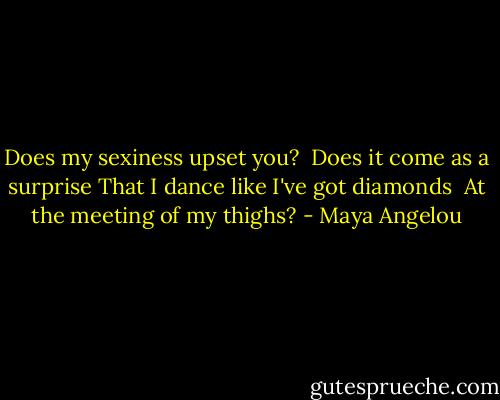 Does my sexiness upset you? <br />Does it come as a surprise<br />That I dance like I've got diamonds <br />At the meeting of my thighs? - Maya Angelou