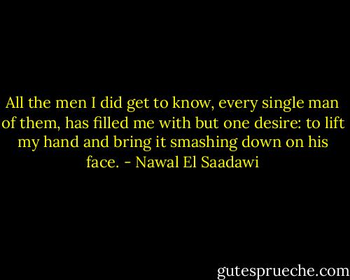 All the men I did get to know, every single man of them, has filled me with but one desire: to lift my hand and bring it smashing down on his face. - Nawal El Saadawi