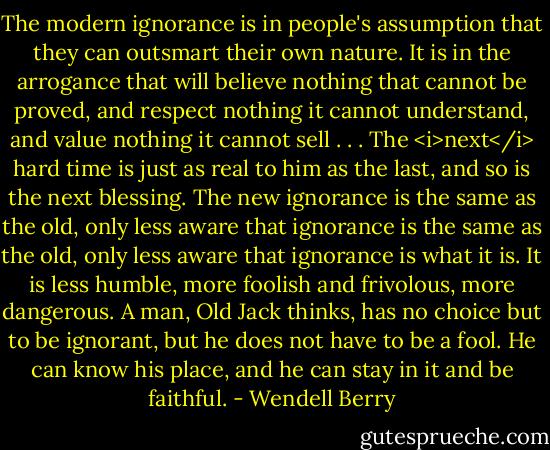 The modern ignorance is in people's assumption that they can outsmart their own nature. It is in the arrogance that will believe nothing that cannot be proved, and respect nothing it cannot understand, and value nothing it cannot sell . . . The <i>next</i> hard time is just as real to him as the last, and so is the next blessing. The new ignorance is the same as the old, only less aware that ignorance is the same as the old, only less aware that ignorance is what it is. It is less humble, more foolish and frivolous, more dangerous. A man, Old Jack thinks, has no choice but to be ignorant, but he does not have to be a fool. He can know his place, and he can stay in it and be faithful. - Wendell Berry