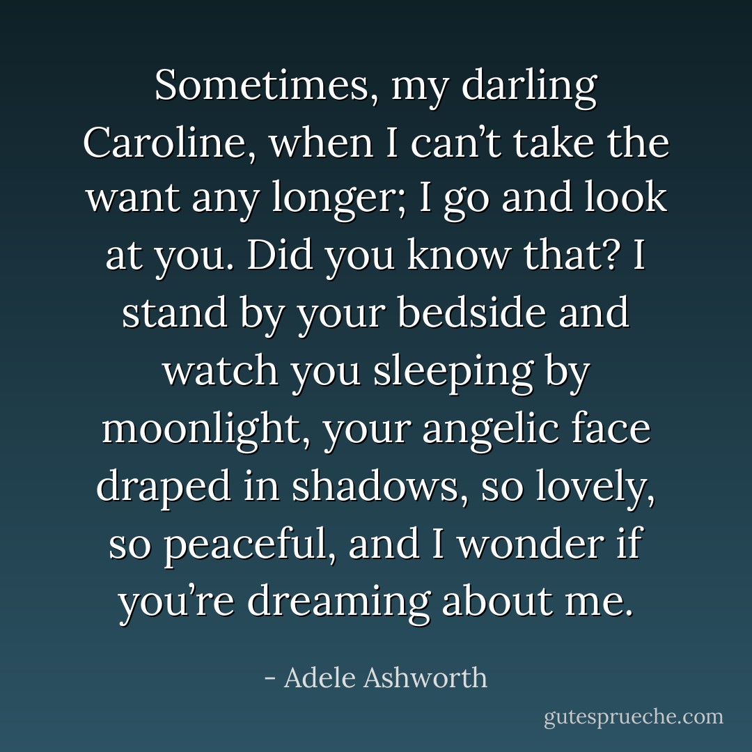 Sometimes, my darling Caroline, when I can’t take the want any longer; I go and look at you. Did you know that? I stand by your bedside and watch you sleeping by moonlight, your angelic face draped in shadows, so lovely, so peaceful, and I wonder if you’re dreaming about me. - Adele Ashworth