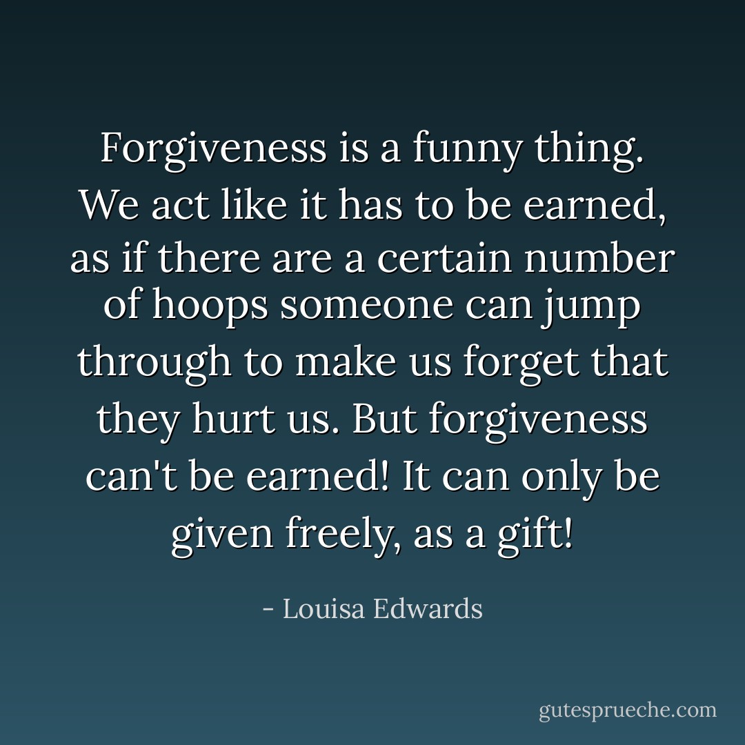 Forgiveness is a funny thing. We act like it has to be earned, as if there are a certain number of hoops someone can jump through to make us forget that they hurt us. But forgiveness can't be earned! It can only be given freely, as a gift! - Louisa Edwards