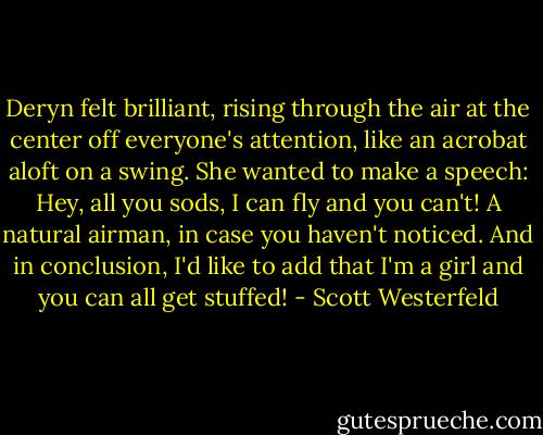 Deryn felt brilliant, rising through the air at the center off everyone's attention, like an acrobat aloft on a swing. She wanted to make a speech:<br />Hey, all you sods, I can fly and you can't! A natural airman, in case you haven't noticed. And in conclusion, I'd like to add that I'm a girl and you can all get stuffed! - Scott Westerfeld