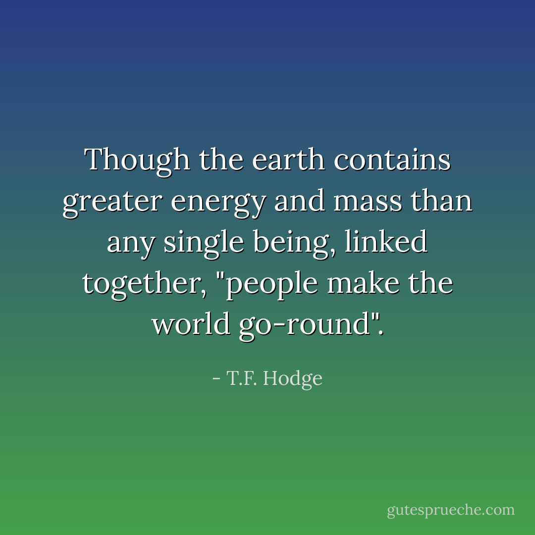 Though the earth contains greater energy and mass than any single being, linked together, "people make the world go-round". - T.F. Hodge