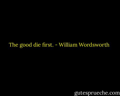 The good die first. - William Wordsworth