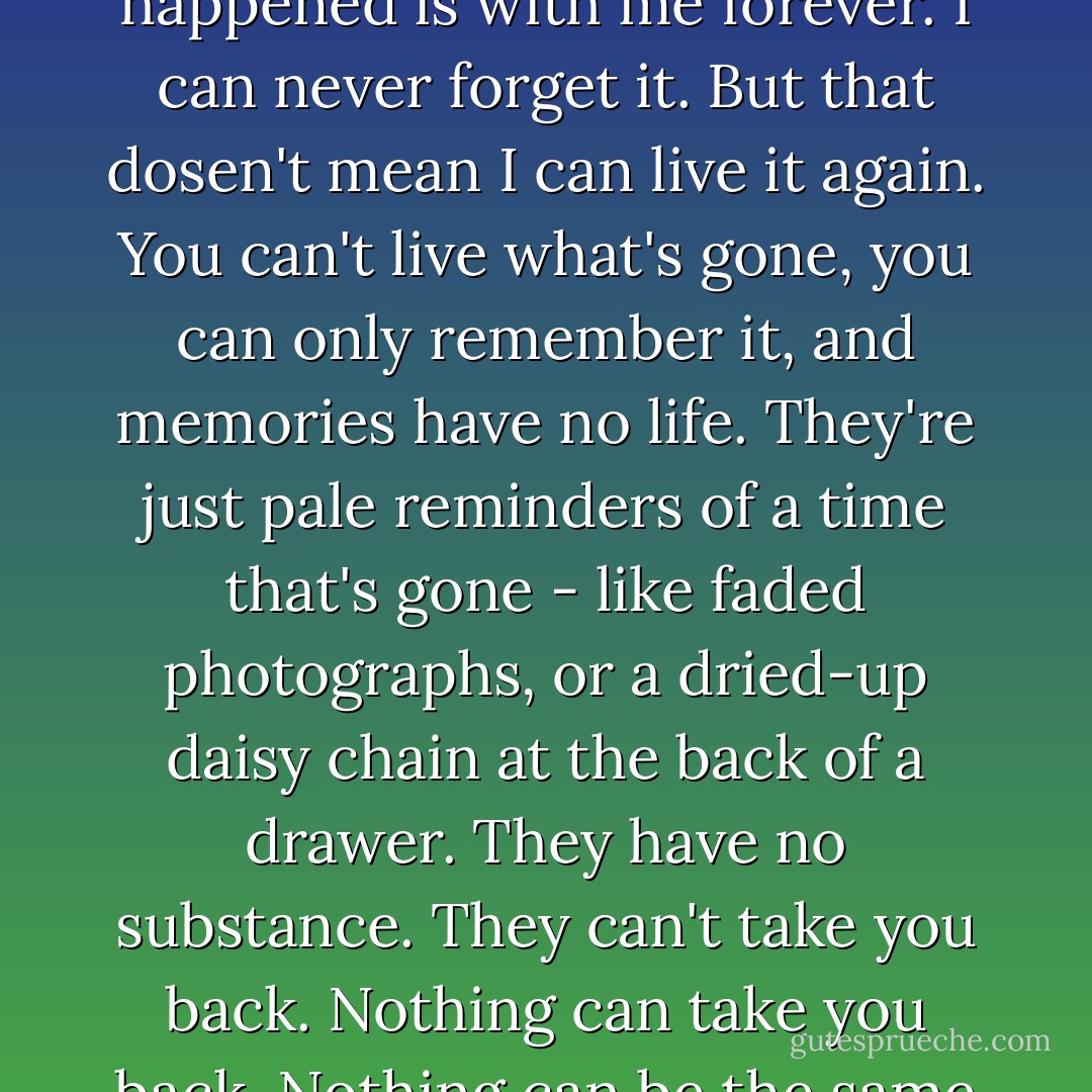 I remember it all: every word, every breath, every tick of the clock . . . everything that happened is with me forever.<br />I can never forget it.<br />But that dosen't mean I can live it again. You can't live what's gone, you can only remember it, and memories have no life. They're just pale reminders of a time that's gone - like faded photographs, or a dried-up daisy chain at the back of a drawer. They have no substance. They can't take you back. Nothing can take you back.<br />Nothing can be the same as it was.<br />Nothing is.<br /><br />All I can do is tell it. - Kevin Brooks