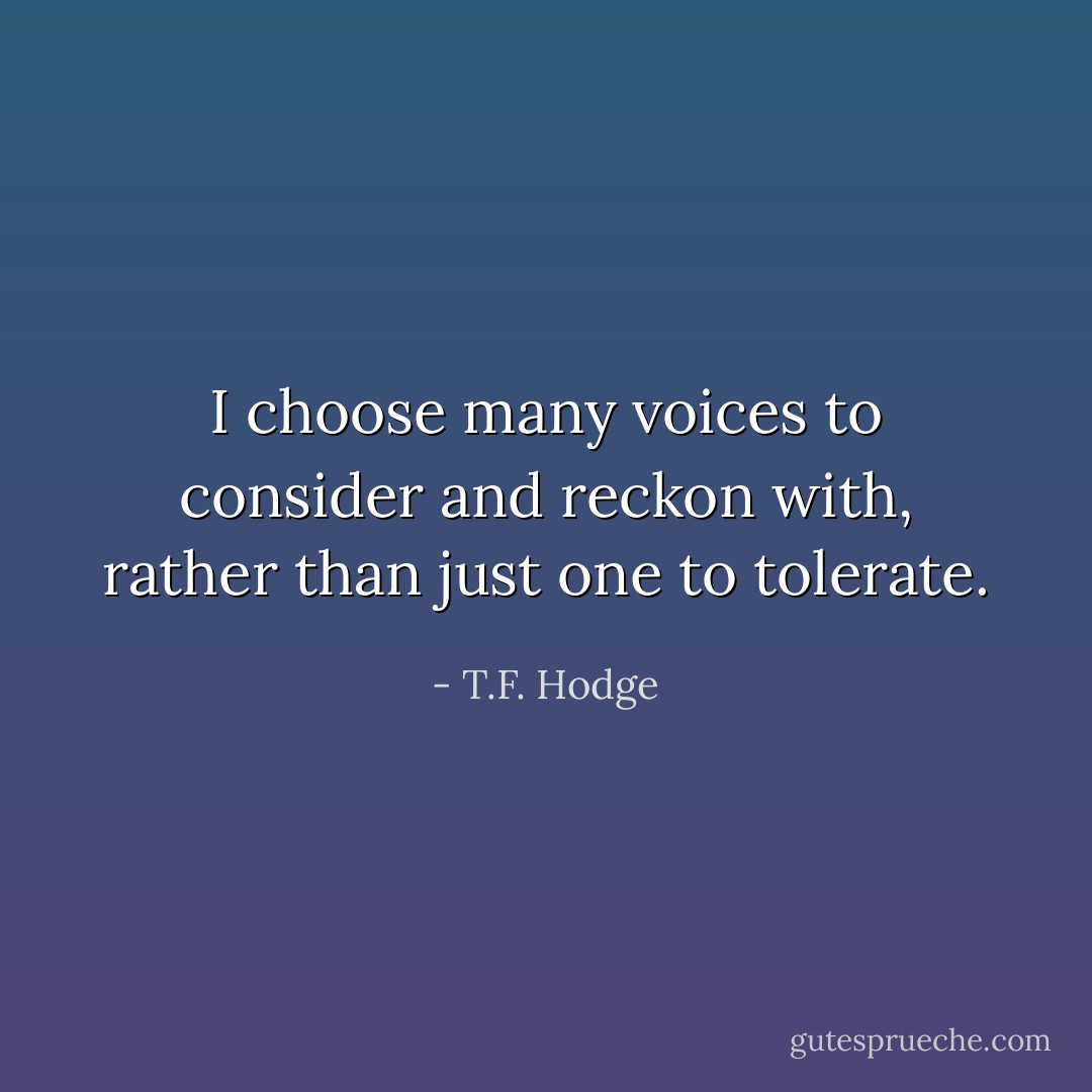 I choose many voices to consider and reckon with, rather than just one to tolerate. - T.F. Hodge