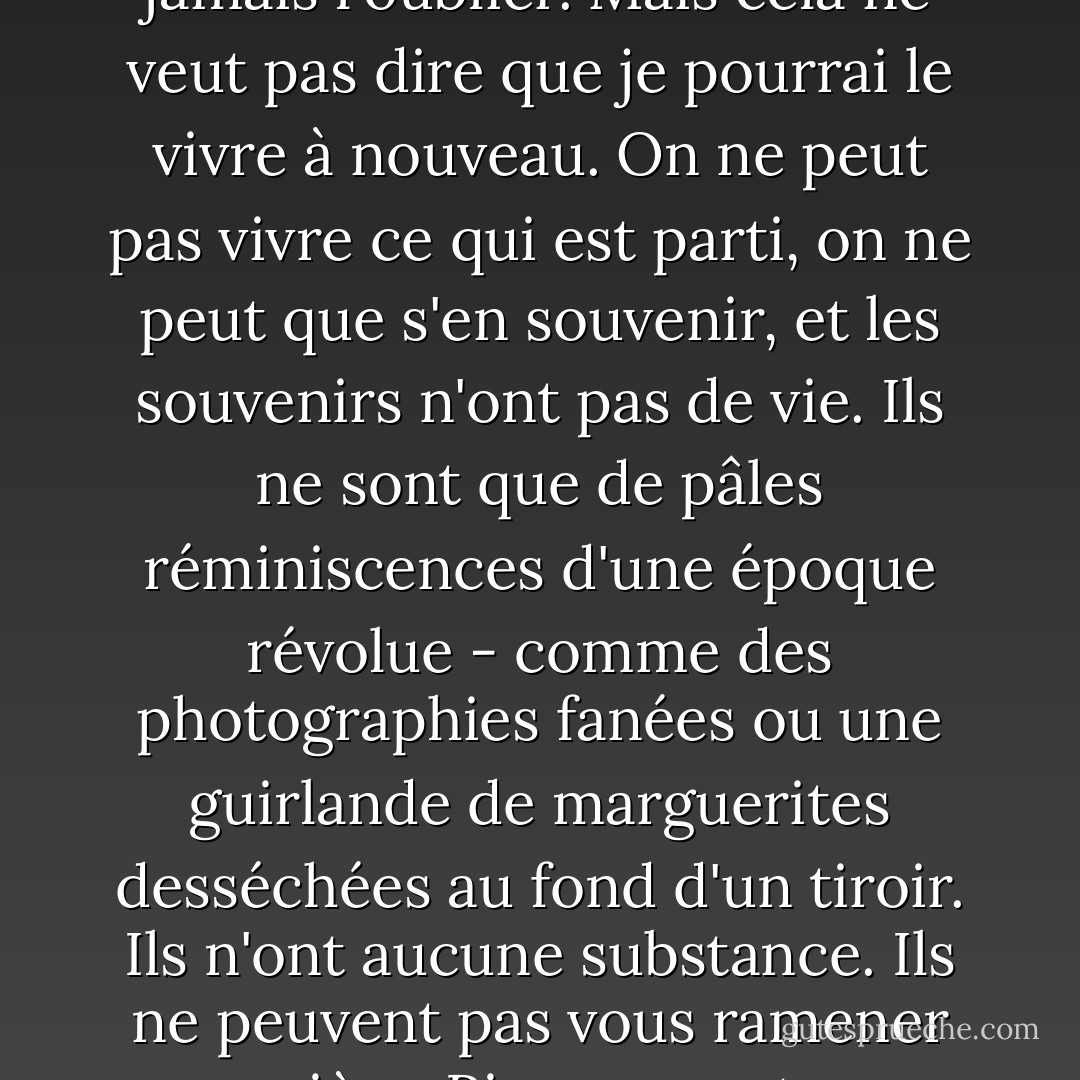 Je me souviens de tout : chaque mot, chaque souffle, chaque tic-tac de l'horloge... tout ce qui s'est passé est avec moi pour toujours.<br />Je ne pourrai jamais l'oublier.<br />Mais cela ne veut pas dire que je pourrai le vivre à nouveau. On ne peut pas vivre ce qui est parti, on ne peut que s'en souvenir, et les souvenirs n'ont pas de vie. Ils ne sont que de pâles réminiscences d'une époque révolue - comme des photographies fanées ou une guirlande de marguerites desséchées au fond d'un tiroir. Ils n'ont aucune substance. Ils ne peuvent pas vous ramener en arrière. Rien ne peut vous ramener en arrière.<br />Rien ne peut être comme avant.<br />Rien ne l'est.<br /><br />Tout ce que je peux faire, c'est le raconter. - Kevin Brooks