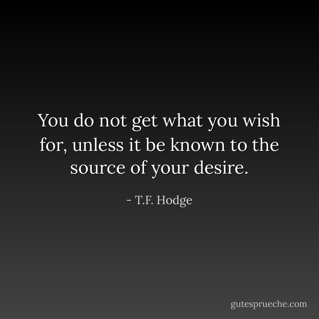 You do not get what you wish for, unless it be known to the source of your desire. - T.F. Hodge