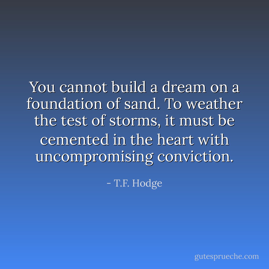 You cannot build a dream on a foundation of sand. To weather the test of storms, it must be cemented in the heart with uncompromising conviction. - T.F. Hodge