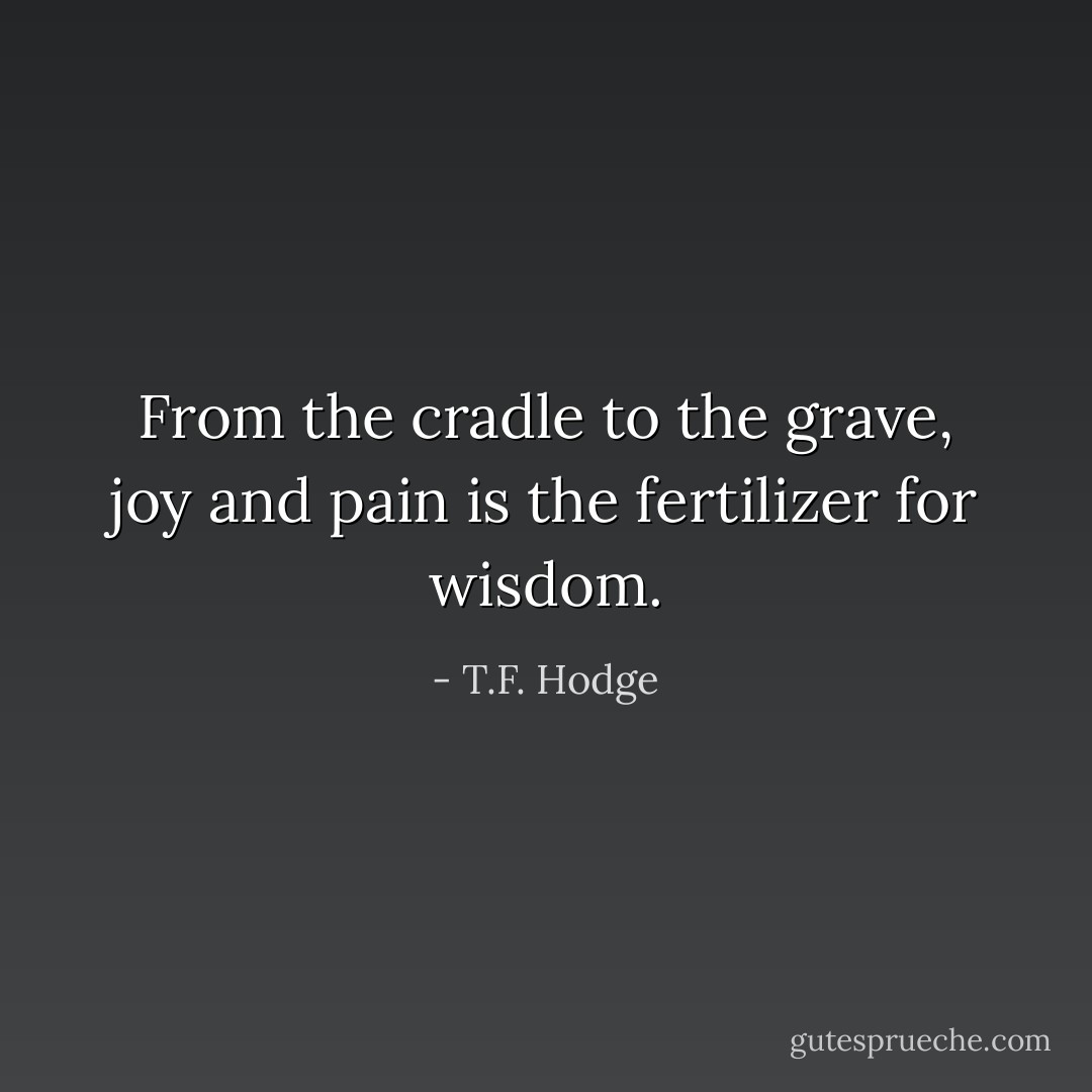 From the cradle to the grave, joy and pain is the fertilizer for wisdom. - T.F. Hodge